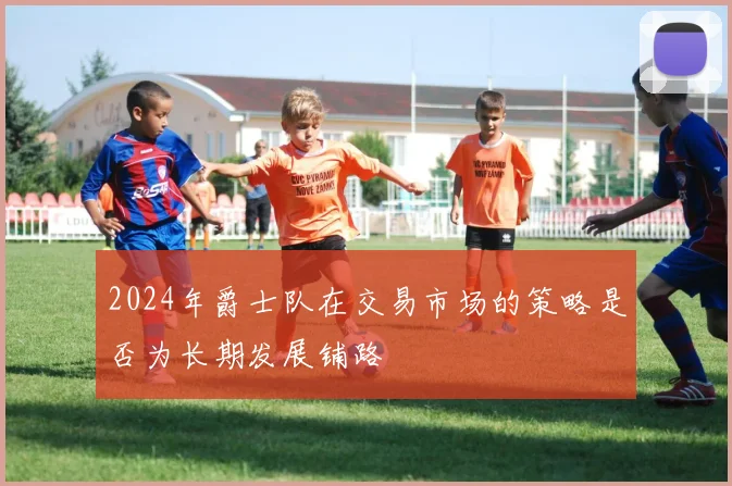 2024年爵士队在交易市场的策略是否为长期发展铺路