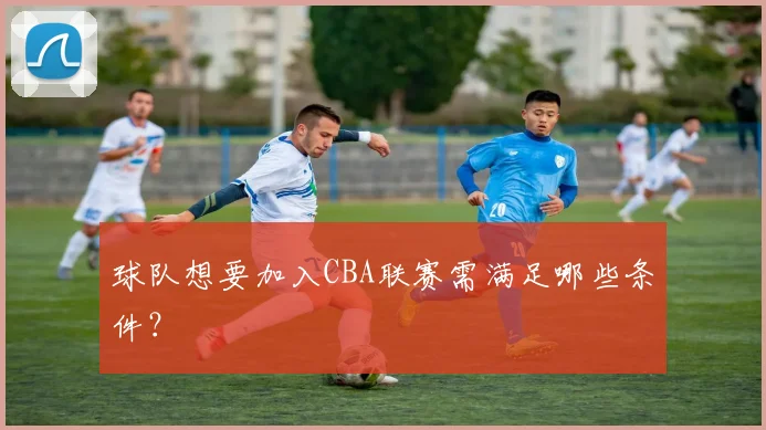 球队想要加入CBA联赛需满足哪些条件?