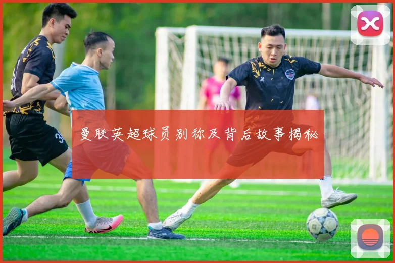 曼联英超球员别称及背后故事揭秘