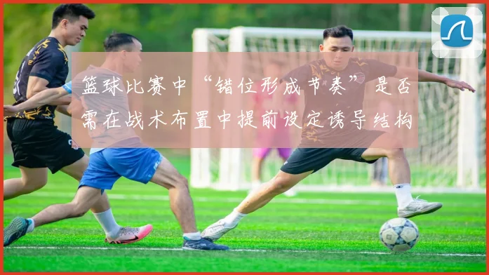 篮球比赛中“错位形成节奏”是否需在战术布置中提前设定诱导结构