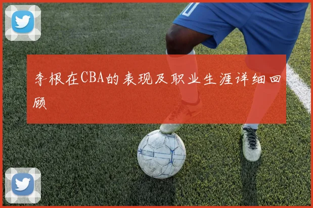 李根在CBA的表现及职业生涯详细回顾