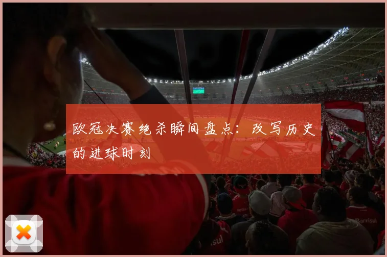 欧冠决赛绝杀瞬间盘点：改写历史的进球时刻