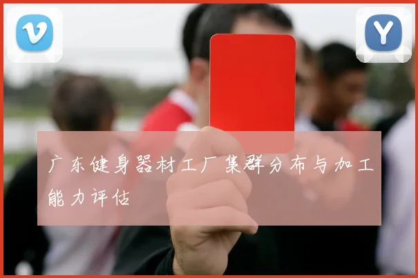 广东健身器材工厂集群分布与加工能力评估